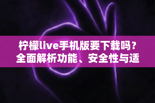 柠檬live手机版要下载吗？全面解析功能、安全性与适用人群，帮你做出明智选择