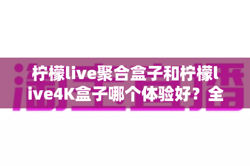 柠檬live聚合盒子和柠檬live4K盒子哪个体验好?全面深度对比评测,看完再买不踩坑 柠檬live聚合盒子和柠檬live4K盒子哪个体验好?全面深度对比评测,看完再买不踩坑