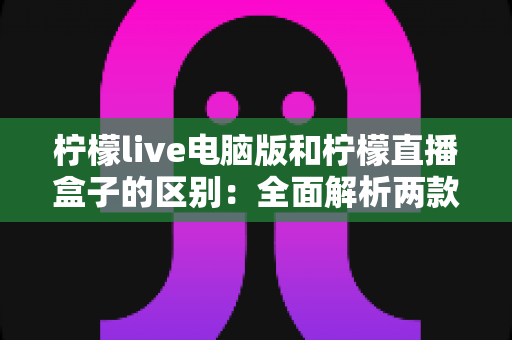 柠檬live电脑版和柠檬直播盒子的区别:全面解析两款产品的核心差异与选购指南 柠檬live电脑版和柠檬直播盒子的区别:全面解析两款产品的核心差异与选购指南