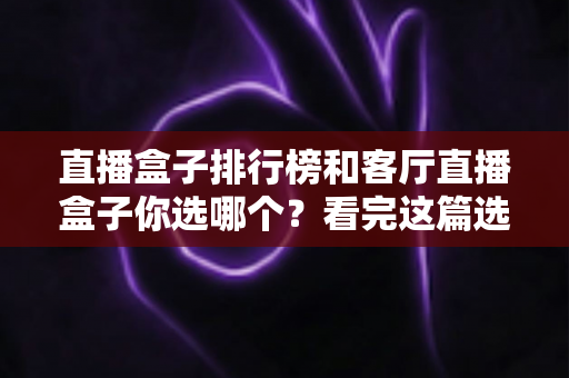 直播盒子排行榜和客厅直播盒子你选哪个？看完这篇选购攻略不再纠结