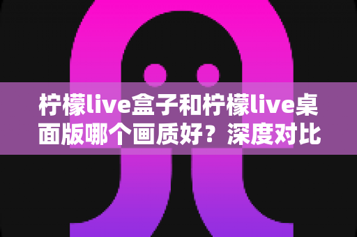 柠檬live盒子和柠檬live桌面版哪个画质好？深度对比解析助你选出最佳观影方案
