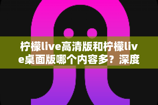 柠檬live高清版和柠檬live桌面版哪个内容多？深度解析两大版本的内容差异与最佳选择指南
