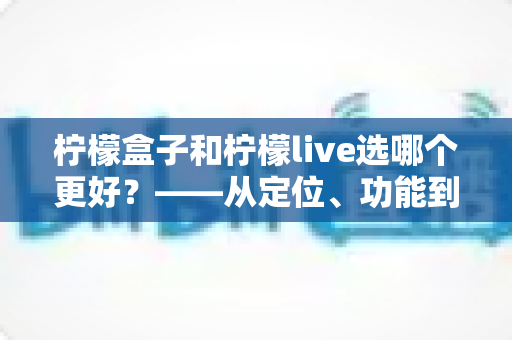 柠檬盒子和柠檬live选哪个更好？——从定位、功能到适合人群的全方位对比指南，帮你一次选对不纠结