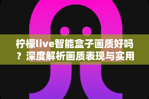 柠檬live智能盒子画质好吗?深度解析画质表现与实用优化技巧 柠檬live智能盒子画质好吗?深度解析画质表现与实用优化技巧