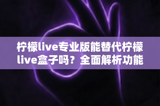 柠檬live专业版能替代柠檬live盒子吗？全面解析功能差异与选择指南