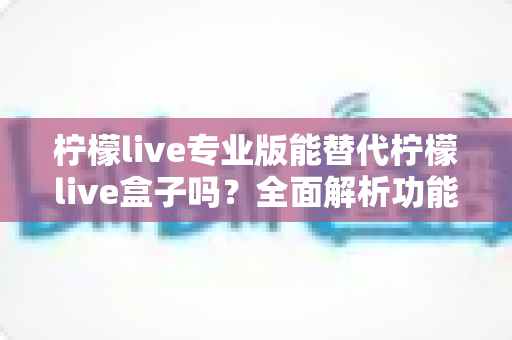 柠檬live专业版能替代柠檬live盒子吗？全面解析功能差异与选择指南