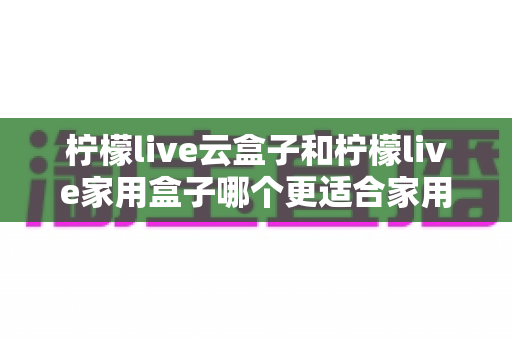 柠檬live云盒子和柠檬live家用盒子哪个更适合家用?2025年最全选购对比指南,帮你选对不踩坑 柠檬live云盒子和柠檬live家用盒子哪个更适合家用?2025年最全选购对比指南,帮你选对不踩坑