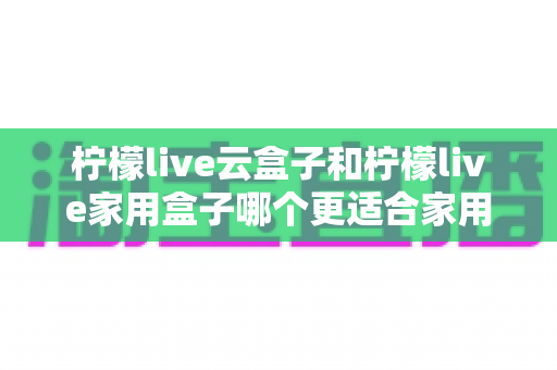 柠檬live云盒子和柠檬live家用盒子哪个更适合家用？2025年最全选购对比指南，帮你选对不踩坑