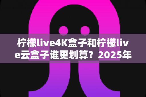 柠檬live4K盒子和柠檬live云盒子谁更划算？2025年最全深度对比评测，看完再买不后悔！