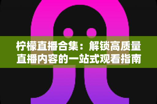 柠檬直播合集:解锁高质量直播内容的一站式观看指南与实用技巧 柠檬直播合集:解锁高质量直播内容的一站式观看指南与实用技巧