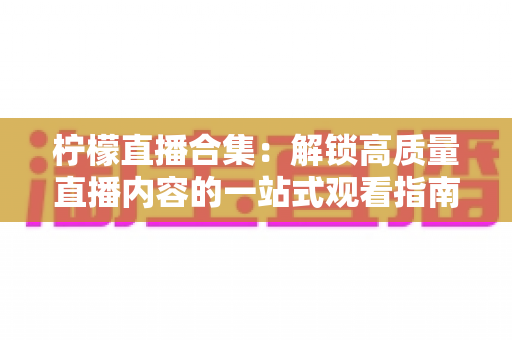 柠檬直播合集:解锁高质量直播内容的一站式观看指南与实用技巧 柠檬直播合集:解锁高质量直播内容的一站式观看指南与实用技巧