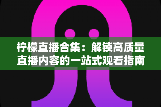 柠檬直播合集:解锁高质量直播内容的一站式观看指南与实用技巧 柠檬直播合集:解锁高质量直播内容的一站式观看指南与实用技巧