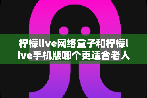 柠檬live网络盒子和柠檬live手机版哪个更适合老人用?深度对比评测与实用选购指南 柠檬live网络盒子和柠檬live手机版哪个更适合老人用?深度对比评测与实用选购指南