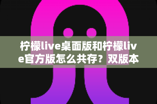 柠檬live桌面版和柠檬live官方版怎么共存？双版本并行使用全攻略，一文解决安装冲突难题