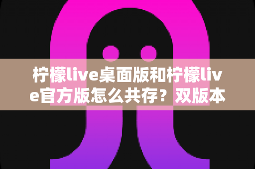 柠檬live桌面版和柠檬live官方版怎么共存？双版本并行使用全攻略，一文解决安装冲突难题