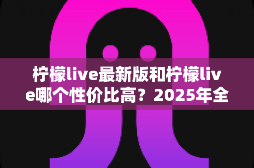 柠檬live最新版和柠檬live哪个性价比高?2025年全面对比评测与选购指南 柠檬live最新版和柠檬live哪个性价比高?2025年全面对比评测与选购指南