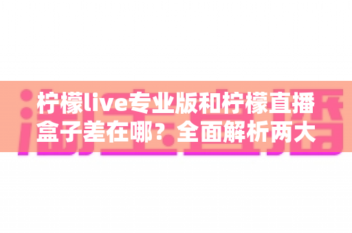 柠檬live专业版和柠檬直播盒子差在哪？全面解析两大版本的核心区别与选购指南