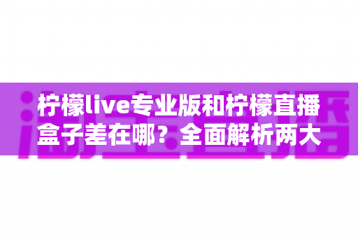 柠檬live专业版和柠檬直播盒子差在哪？全面解析两大版本的核心区别与选购指南