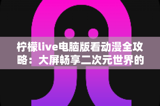 柠檬live电脑版看动漫全攻略：大屏畅享二次元世界的实用指南