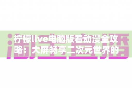 柠檬live电脑版看动漫全攻略：大屏畅享二次元世界的实用指南