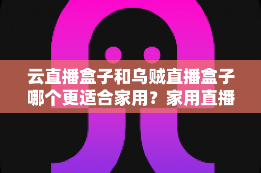 云直播盒子和乌贼直播盒子哪个更适合家用？家用直播设备深度评测与选购指南