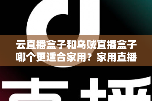 云直播盒子和乌贼直播盒子哪个更适合家用？家用直播设备深度评测与选购指南