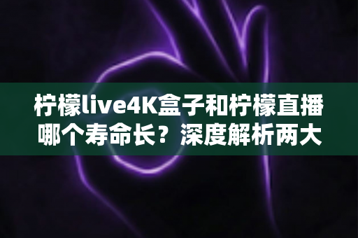 柠檬live4K盒子和柠檬直播哪个寿命长？深度解析两大观影方案的真实使用周期