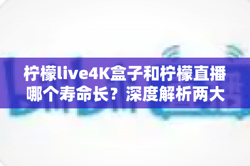 柠檬live4K盒子和柠檬直播哪个寿命长？深度解析两大观影方案的真实使用周期