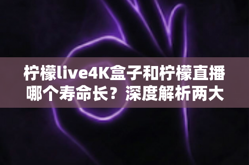 柠檬live4K盒子和柠檬直播哪个寿命长？深度解析两大观影方案的真实使用周期