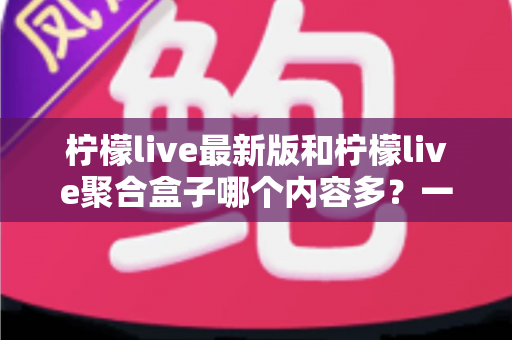 柠檬live最新版和柠檬live聚合盒子哪个内容多？一次看懂两大版本的内容差异