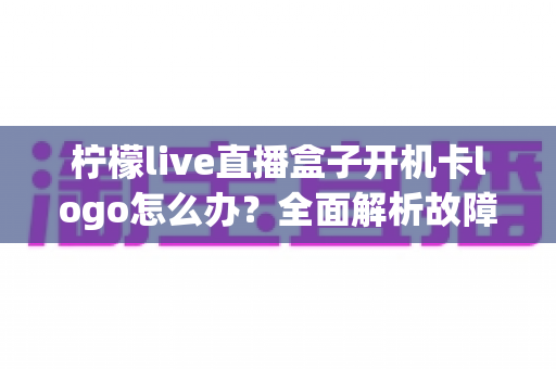 柠檬live直播盒子开机卡logo怎么办?全面解析故障原因与实用解决指南 柠檬live直播盒子开机卡logo怎么办?全面解析故障原因与实用解决指南