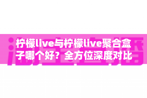 柠檬live与柠檬live聚合盒子哪个好?全方位深度对比解析,帮你找到最适合自己的选择 柠檬live与柠檬live聚合盒子哪个好?全方位深度对比解析,帮你找到最适合自己的选择