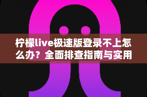 柠檬live极速版登录不上怎么办？全面排查指南与实用解决方法一文搞定