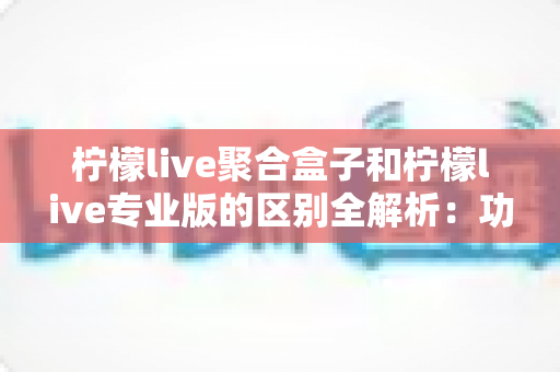 柠檬live聚合盒子和柠檬live专业版的区别全解析：功能对比、选购指南与常见问题一文看懂