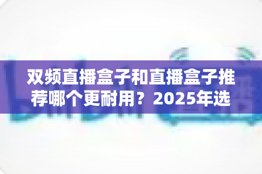 双频直播盒子和直播盒子推荐哪个更耐用？2025年选购指南与深度评测