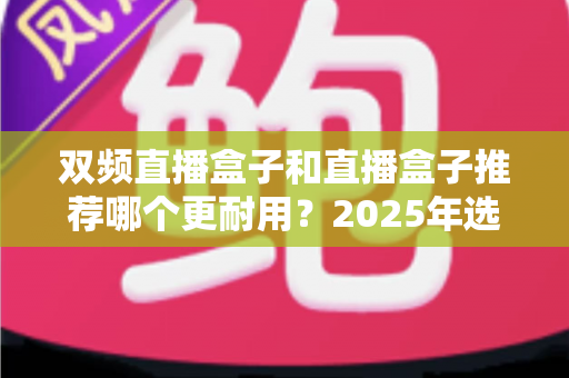 双频直播盒子和直播盒子推荐哪个更耐用？2025年选购指南与深度评测