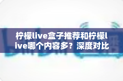 柠檬live盒子推荐和柠檬live哪个内容多？深度对比分析与实用选购指南
