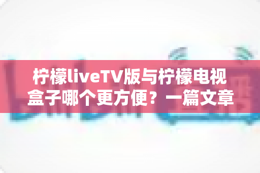 柠檬liveTV版与柠檬电视盒子哪个更方便？一篇文章帮你找到最适合的大屏观影方案