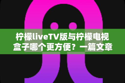 柠檬liveTV版与柠檬电视盒子哪个更方便？一篇文章帮你找到最适合的大屏观影方案