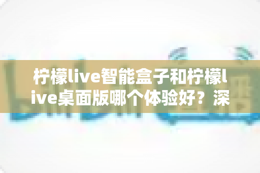 柠檬live智能盒子和柠檬live桌面版哪个体验好?深度对比评测帮你选对观影方案 柠檬live智能盒子和柠檬live桌面版哪个体验好?深度对比评测帮你选对观影方案