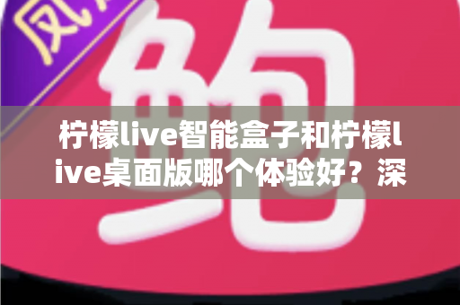 柠檬live智能盒子和柠檬live桌面版哪个体验好?深度对比评测帮你选对观影方案 柠檬live智能盒子和柠檬live桌面版哪个体验好?深度对比评测帮你选对观影方案