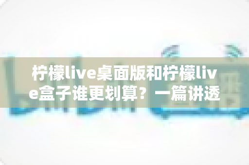 柠檬live桌面版和柠檬live盒子谁更划算？一篇讲透成本、体验与选购策略的深度对比指南
