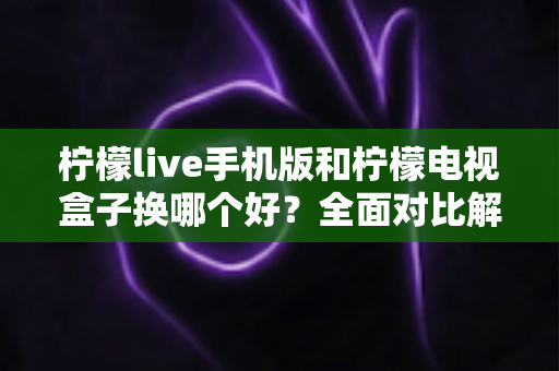 柠檬live手机版和柠檬电视盒子换哪个好?全面对比解析帮你一次选对不纠结 柠檬live手机版和柠檬电视盒子换哪个好?全面对比解析帮你一次选对不纠结