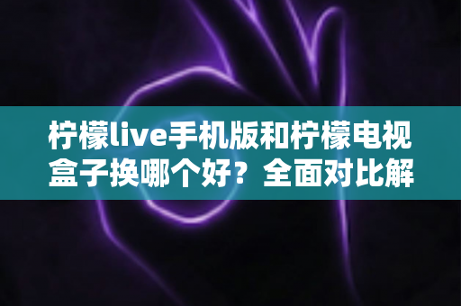 柠檬live手机版和柠檬电视盒子换哪个好?全面对比解析帮你一次选对不纠结 柠檬live手机版和柠檬电视盒子换哪个好?全面对比解析帮你一次选对不纠结