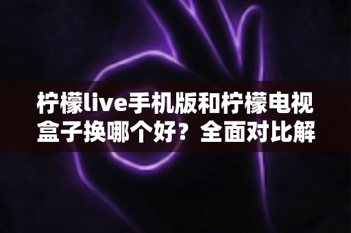 柠檬live手机版和柠檬电视盒子换哪个好？全面对比解析帮你一次选对不纠结