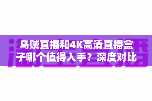 乌贼直播和4K高清直播盒子哪个值得入手？深度对比评测帮你做出明智选择