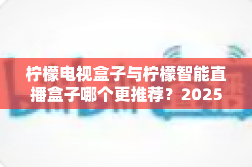柠檬电视盒子与柠檬智能直播盒子哪个更推荐？2025年最新选购对比评测指南