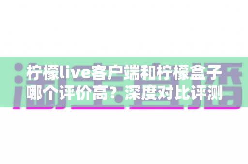柠檬live客户端和柠檬盒子哪个评价高?深度对比评测,一文看懂该如何选择 柠檬live客户端和柠檬盒子哪个评价高?深度对比评测,一文看懂该如何选择