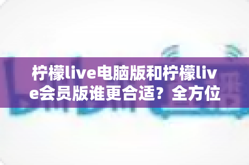 柠檬live电脑版和柠檬live会员版谁更合适?全方位对比解析助你轻松选择 柠檬live电脑版和柠檬live会员版谁更合适?全方位对比解析助你轻松选择