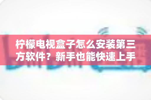 柠檬电视盒子怎么安装第三方软件？新手也能快速上手的详细安装教程与方法汇总